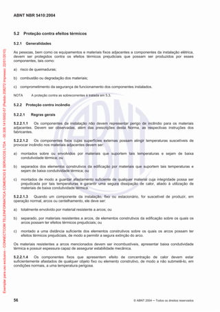 ABNT NBR 5410:2004
56 © ABNT 2004 ņ Todos os direitos reservados
5.2 Proteção contra efeitos térmicos
5.2.1 Generalidades
As pessoas, bem como os equipamentos e materiais fixos adjacentes a componentes da instalação elétrica,
devem ser protegidos contra os efeitos térmicos prejudiciais que possam ser produzidos por esses
componentes, tais como:
a) risco de queimaduras;
b) combustão ou degradação dos materiais;
c) comprometimento da segurança de funcionamento dos componentes instalados.
NOTA A proteção contra as sobrecorrentes é tratada em 5.3.
5.2.2 Proteção contra incêndio
5.2.2.1 Regras gerais
5.2.2.1.1 Os componentes da instalação não devem representar perigo de incêndio para os materiais
adjacentes. Devem ser observadas, além das prescrições desta Norma, as respectivas instruções dos
fabricantes.
5.2.2.1.2 Os componentes fixos cujas superfícies externas possam atingir temperaturas suscetíveis de
provocar incêndio nos materiais adjacentes devem ser:
a) montados sobre ou envolvidos por materiais que suportem tais temperaturas e sejam de baixa
condutividade térmica; ou
b) separados dos elementos construtivos da edificação por materiais que suportem tais temperaturas e
sejam de baixa condutividade térmica; ou
c) montados de modo a guardar afastamento suficiente de qualquer material cuja integridade possa ser
prejudicada por tais temperaturas e garantir uma segura dissipação de calor, aliado à utilização de
materiais de baixa condutividade térmica.
5.2.2.1.3 Quando um componente da instalação, fixo ou estacionário, for suscetível de produzir, em
operação normal, arcos ou centelhamento, ele deve ser:
a) totalmente envolvido por material resistente a arcos; ou
b) separado, por materiais resistentes a arcos, de elementos construtivos da edificação sobre os quais os
arcos possam ter efeitos térmicos prejudiciais; ou
c) montado a uma distância suficiente dos elementos construtivos sobre os quais os arcos possam ter
efeitos térmicos prejudiciais, de modo a permitir a segura extinção do arco.
Os materiais resistentes a arcos mencionados devem ser incombustíveis, apresentar baixa condutividade
térmica e possuir espessura capaz de assegurar estabilidade mecânica.
5.2.2.1.4 Os componentes fixos que apresentem efeito de concentração de calor devem estar
suficientemente afastados de qualquer objeto fixo ou elemento construtivo, de modo a não submetê-lo, em
condições normais, a uma temperatura perigosa.
Exemplar
para
uso
exclusivo
-
CONNECTCOM
TELEINFORMATICA
COMERCIO
E
SERVICOS
LTDA
-
00.308.141/0002-57
(Pedido
208272
Impresso:
22/01/2010)
 