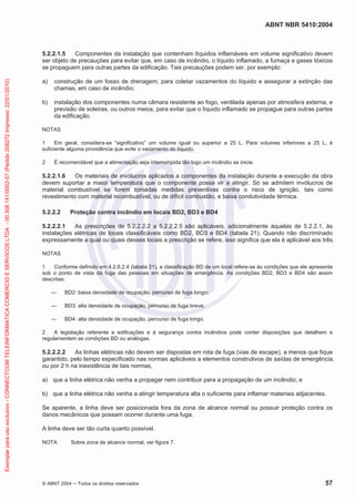 ABNT NBR 5410:2004
© ABNT 2004 ņ Todos os direitos reservados 57
5.2.2.1.5 Componentes da instalação que contenham líquidos inflamáveis em volume significativo devem
ser objeto de precauções para evitar que, em caso de incêndio, o líquido inflamado, a fumaça e gases tóxicos
se propaguem para outras partes da edificação. Tais precauções podem ser, por exemplo:
a) construção de um fosso de drenagem, para coletar vazamentos do líquido e assegurar a extinção das
chamas, em caso de incêndio;
b) instalação dos componentes numa câmara resistente ao fogo, ventilada apenas por atmosfera externa, e
previsão de soleiras, ou outros meios, para evitar que o líquido inflamado se propague para outras partes
da edificação.
NOTAS
1 Em geral, considera-se “significativo” um volume igual ou superior a 25 L. Para volumes inferiores a 25 L, é
suficiente alguma providência que evite o vazamento do líquido.
2 É recomendável que a alimentação seja interrompida tão logo um incêndio se inicie.
5.2.2.1.6 Os materiais de invólucros aplicados a componentes da instalação durante a execução da obra
devem suportar a maior temperatura que o componente possa vir a atingir. Só se admitem invólucros de
material combustível se forem tomadas medidas preventivas contra o risco de ignição, tais como
revestimento com material incombustível, ou de difícil combustão, e baixa condutividade térmica.
5.2.2.2 Proteção contra incêndio em locais BD2, BD3 e BD4
5.2.2.2.1 As prescrições de 5.2.2.2.2 a 5.2.2.2.5 são aplicáveis, adicionalmente àquelas de 5.2.2.1, às
instalações elétricas de locais classificáveis como BD2, BD3 e BD4 (tabela 21). Quando não discriminado
expressamente a qual ou quais desses locais a prescrição se refere, isso significa que ela é aplicável aos três.
NOTAS
1 Conforme definido em 4.2.6.2.4 (tabela 21), a classificação BD de um local refere-se às condições que ele apresenta
sob o ponto de vista da fuga das pessoas em situações de emergência. As condições BD2, BD3 e BD4 são assim
descritas:
ʊ BD2: baixa densidade de ocupação, percurso de fuga longo;
ʊ BD3: alta densidade de ocupação, percurso de fuga breve;
ʊ BD4: alta densidade de ocupação, percurso de fuga longo.
2 A legislação referente a edificações e à segurança contra incêndios pode conter disposições que detalhem e
regulamentem as condições BD ou análogas.
5.2.2.2.2 As linhas elétricas não devem ser dispostas em rota de fuga (vias de escape), a menos que fique
garantido, pelo tempo especificado nas normas aplicáveis a elementos construtivos de saídas de emergência,
ou por 2 h na inexistência de tais normas,
a) que a linha elétrica não venha a propagar nem contribuir para a propagação de um incêndio; e
b) que a linha elétrica não venha a atingir temperatura alta o suficiente para inflamar materiais adjacentes.
Se aparente, a linha deve ser posicionada fora da zona de alcance normal ou possuir proteção contra os
danos mecânicos que possam ocorrer durante uma fuga.
A linha deve ser tão curta quanto possível.
NOTA Sobre zona de alcance normal, ver figura 7.
Exemplar
para
uso
exclusivo
-
CONNECTCOM
TELEINFORMATICA
COMERCIO
E
SERVICOS
LTDA
-
00.308.141/0002-57
(Pedido
208272
Impresso:
22/01/2010)
 