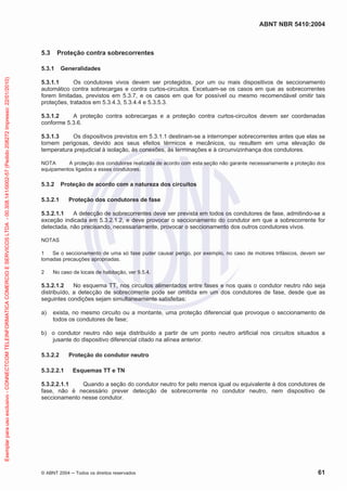 ABNT NBR 5410:2004
© ABNT 2004 ņ Todos os direitos reservados 61
5.3 Proteção contra sobrecorrentes
5.3.1 Generalidades
5.3.1.1 Os condutores vivos devem ser protegidos, por um ou mais dispositivos de seccionamento
automático contra sobrecargas e contra curtos-circuitos. Excetuam-se os casos em que as sobrecorrentes
forem limitadas, previstos em 5.3.7, e os casos em que for possível ou mesmo recomendável omitir tais
proteções, tratados em 5.3.4.3, 5.3.4.4 e 5.3.5.3.
5.3.1.2 A proteção contra sobrecargas e a proteção contra curtos-circuitos devem ser coordenadas
conforme 5.3.6.
5.3.1.3 Os dispositivos previstos em 5.3.1.1 destinam-se a interromper sobrecorrentes antes que elas se
tornem perigosas, devido aos seus efeitos térmicos e mecânicos, ou resultem em uma elevação de
temperatura prejudicial à isolação, às conexões, às terminações e à circunvizinhança dos condutores.
NOTA A proteção dos condutores realizada de acordo com esta seção não garante necessariamente a proteção dos
equipamentos ligados a esses condutores.
5.3.2 Proteção de acordo com a natureza dos circuitos
5.3.2.1 Proteção dos condutores de fase
5.3.2.1.1 A detecção de sobrecorrentes deve ser prevista em todos os condutores de fase, admitindo-se a
exceção indicada em 5.3.2.1.2, e deve provocar o seccionamento do condutor em que a sobrecorrente for
detectada, não precisando, necessariamente, provocar o seccionamento dos outros condutores vivos.
NOTAS
1 Se o seccionamento de uma só fase puder causar perigo, por exemplo, no caso de motores trifásicos, devem ser
tomadas precauções apropriadas.
2 No caso de locais de habitação, ver 9.5.4.
5.3.2.1.2 No esquema TT, nos circuitos alimentados entre fases e nos quais o condutor neutro não seja
distribuído, a detecção de sobrecorrente pode ser omitida em um dos condutores de fase, desde que as
seguintes condições sejam simultaneamente satisfeitas:
a) exista, no mesmo circuito ou a montante, uma proteção diferencial que provoque o seccionamento de
todos os condutores de fase;
b) o condutor neutro não seja distribuído a partir de um ponto neutro artificial nos circuitos situados a
jusante do dispositivo diferencial citado na alínea anterior.
5.3.2.2 Proteção do condutor neutro
5.3.2.2.1 Esquemas TT e TN
5.3.2.2.1.1 Quando a seção do condutor neutro for pelo menos igual ou equivalente à dos condutores de
fase, não é necessário prever detecção de sobrecorrente no condutor neutro, nem dispositivo de
seccionamento nesse condutor.
Exemplar
para
uso
exclusivo
-
CONNECTCOM
TELEINFORMATICA
COMERCIO
E
SERVICOS
LTDA
-
00.308.141/0002-57
(Pedido
208272
Impresso:
22/01/2010)
 