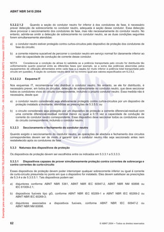 ABNT NBR 5410:2004
62 © ABNT 2004 ņ Todos os direitos reservados
5.3.2.2.1.2 Quando a seção do condutor neutro for inferior à dos condutores de fase, é necessário
prever detecção de sobrecorrente no condutor neutro, adequada à seção desse condutor. Essa detecção
deve provocar o seccionamento dos condutores de fase, mas não necessariamente do condutor neutro. No
entanto, admite-se omitir a detecção de sobrecorrente no condutor neutro, se as duas condições seguintes
forem simultaneamente atendidas:
a) o condutor neutro estiver protegido contra curtos-circuitos pelo dispositivo de proteção dos condutores de
fase do circuito;
b) a corrente máxima suscetível de percorrer o condutor neutro em serviço normal for claramente inferior ao
valor da capacidade de condução de corrente desse condutor.
NOTA Considera-se a condição da alínea b) satisfeita se a potência transportada pelo circuito for distribuída tão
uniformemente quanto possível entre as diferentes fases (por exemplo, se a soma das potências absorvidas pelos
equipamentos de utilização alimentados entre cada fase e o neutro for muito inferior à potência total transportada pelo
circuito em questão). A seção do condutor neutro deve ser no mínimo igual aos valores especificados em 6.2.6.2.
5.3.2.2.2 Esquema IT
Nos esquemas IT, recomenda-se não distribuir o condutor neutro. No entanto, se ele for distribuído, é
necessário prever, em todos os circuitos, detecção de sobrecorrente no condutor neutro, que deve seccionar
todos os condutores vivos do circuito correspondente, incluindo o próprio condutor neutro. Essa medida não é
necessária, desde que:
a) o condutor neutro considerado seja efetivamente protegido contra curtos-circuitos por um dispostivo de
proteção instalado a montante, atendidas as prescrições de 5.3.5.5; ou
b) o circuito considerado seja protegido por um dispositivo de proteção a corrente diferencial-residual com
uma corrente diferencial-residual nominal menor ou igual a 0,15 vez a capacidade de condução de
corrente do condutor neutro correspondente. Esse dispositivo deve seccionar todos os condutores vivos
do circuito correspondente, incluindo o condutor neutro.
5.3.2.3 Seccionamento e fechamento do condutor neutro
Quando exigido o seccionamento do condutor neutro, as operações de abertura e fechamento dos circuitos
correspondentes devem ser de modo a garantir que o condutor neutro não seja seccionado antes nem
restabelecido após os condutores de fase.
5.3.3 Natureza dos dispositivos de proteção
Os dispositivos de proteção devem ser escolhidos entre os indicados em 5.3.3.1 a 5.3.3.3.
5.3.3.1 Dispositivos capazes de prover simultaneamente proteção contra correntes de sobrecarga e
contra correntes de curto-circuito
Esses dispositivos de proteção devem poder interromper qualquer sobrecorrente inferior ou igual à corrente
de curto-circuito presumida no ponto em que o dispositivo for instalado. Eles devem satisfazer as prescrições
de 5.3.4 e de 5.3.5.5.1. Tais dispositivos podem ser:
a) disjuntores conforme ABNT NBR 5361, ABNT NBR IEC 60947-2, ABNT NBR NM 60898 ou
IEC 61009-2.1;
b) dispositivos fusíveis tipo gG, conforme ABNT NBR IEC 60269-1 e ABNT NBR IEC 60269-2 ou
ABNT NBR IEC 60269-3;
c) disjuntores associados a dispositivos fusíveis, conforme ABNT NBR IEC 60947-2 ou
ABNT NBR NM 60898.
Exemplar
para
uso
exclusivo
-
CONNECTCOM
TELEINFORMATICA
COMERCIO
E
SERVICOS
LTDA
-
00.308.141/0002-57
(Pedido
208272
Impresso:
22/01/2010)
 
