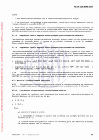 ABNT NBR 5410:2004
© ABNT 2004 ņ Todos os direitos reservados 63
NOTAS
1 O termo dispositivo fusível compreende todas as partes constituintes do dispositivo de proteção.
2 O uso de dispositivo com capacidade de interrupção inferior à corrente de curto-circuito presumida no ponto de
instalação está sujeito às prescrições de 5.3.5.5.1.
3 Tendo em vista que um dos parâmetros para o equacionamento da proteção contra curtos-circuitos conforme 5.3.5.5
é a integral de joule (energia) que o dispositivo de proteção deixa passar, deve-se atentar para o fato de que a ABNT
NBR 5361 não prevê o fornecimento desta característica, devendo a mesma ser fornecida pelo fabricante do dispositivo.
5.3.3.2 Dispositivos capazes de prover apenas proteção contra correntes de sobrecarga
Tais dispositivos geralmente possuem característica de atuação a tempo inverso e podem apresentar uma
capacidade de interrupção inferior à corrente de curto-circuito presumida no ponto de instalação.
Devem satisfazer às prescrições de 5.3.4.
5.3.3.3 Dispositivos capazes de prover apenas proteção contra correntes de curto-circuito
Tais dispositivos podem ser utilizados quando a proteção contra sobrecargas for provida por outros meios ou
nos casos em que se admite omitir a proteção contra sobrecargas (ver 5.3.4). Esses dispositivos devem
poder interromper qualquer corrente de curto-circuito inferior ou igual à corrente de curto-circuito presumida e
devem satisfazer as prescrições de 5.3.5. Podem ser utilizados:
a) disjuntores conforme ABNT NBR 5361, ABNT NBR IEC 60947-2, ABNT NBR NM 60898 ou
IEC 61009-2.1;
b) dispositivos fusíveis com fusíveis tipo gG, gM ou aM, conforme ABNT NBR IEC 60269-1 e
ABNT NBR IEC 60269-2 ou ABNT NBR IEC 60269-3.
NOTA Tendo em vista que um dos parâmetros para o equacionamento da proteção contra curtos-circuitos conforme
5.3.5.5 é a integral de joule (energia) que o dispositivo de proteção deixa passar, deve-se atentar para o fato de que a
ABNT NBR 5361 não prevê o fornecimento desta característica, devendo esta ser fornecida pelo fabricante do dispositivo.
5.3.4 Proteção contra correntes de sobrecarga
NOTA Os condutores vivos protegidos contra sobrecargas conforme as prescrições desta seção são considerados
igualmente protegidos contra qualquer falta capaz de produzir sobrecorrentes na faixa das correntes de sobrecarga.
5.3.4.1 Coordenação entre condutores e dispositivos de proteção
Para que a proteção dos condutores contra sobrecargas fique assegurada, as características de atuação do
dispositivo destinado a provê-la devem ser tais que:
a) IB d In d Iz; e
b) I2 d 1,45 Iz
Onde:
IB é a corrente de projeto do circuito;
Iz é a capacidade de condução de corrente dos condutores, nas condições previstas para sua
instalação (ver 6.2.5);
In é a corrente nominal do dispositivo de proteção (ou corrente de ajuste, para dispositivos ajustáveis),
nas condições previstas para sua instalação;
Exemplar
para
uso
exclusivo
-
CONNECTCOM
TELEINFORMATICA
COMERCIO
E
SERVICOS
LTDA
-
00.308.141/0002-57
(Pedido
208272
Impresso:
22/01/2010)
 