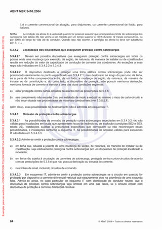 ABNT NBR 5410:2004
64 © ABNT 2004 ņ Todos os direitos reservados
I2 é a corrente convencional de atuação, para disjuntores, ou corrente convencional de fusão, para
fusíveis.
NOTA A condição da alínea b) é aplicável quando for possível assumir que a temperatura limite de sobrecarga dos
condutores (ver tabela 35) não venha a ser mantida por um tempo superior a 100 h durante 12 meses consecutivos, ou
por 500 h ao longo da vida útil do condutor. Quando isso não ocorrer, a condição da alínea b) deve ser substituída
por: I2 d Iz .
5.3.4.2 Localização dos dispositivos que asseguram proteção contra sobrecargas
5.3.4.2.1 Devem ser providos dispositivos que assegurem proteção contra sobrecargas em todos os
pontos onde uma mudança (por exemplo, de seção, de natureza, de maneira de instalar ou de constituição)
resulte em redução do valor da capacidade de condução de corrente dos condutores. As exceções a essa
regra são indicadas em 5.3.4.2.2 e 5.3.4.3.
5.3.4.2.2 O dispositivo destinado a proteger uma linha elétrica contra sobrecargas pode não ser
posicionado exatamente no ponto especificado em 5.3.4.2.1, mas deslocado ao longo do percurso da linha,
se a parte da linha compreendida entre, de um lado, a mudança de seção, de natureza, de maneira de
instalar ou de constituição e, do outro lado, o dispositivo de proteção, não possuir nenhuma derivação,
nenhuma tomada de corrente e atender a uma das duas condições seguintes:
a) estar protegida contra curtos-circuitos de acordo com as prescrições de 5.3.5;
b) seu comprimento não exceder 3 m, ser instalada de modo a reduzir ao mínimo o risco de curto-circuito e
não estar situada nas proximidades de materiais combustíveis (ver 5.3.5.5.1).
Além disso, essa possibilidade de deslocamento não é admitida em esquemas IT.
5.3.4.3 Omissão da proteção contra sobrecargas
5.3.4.3.1 As possibilidades de omissão da proteção contra sobrecargas enunciadas em 5.3.4.3.2 não são
válidas para instalações em locais que apresentem riscos de incêndio ou de explosão (condições BE2 e BE3,
tabela 22), instalações sujeitas a prescrições específicas que derroguem ou não reconheçam essas
possibilidades, e instalações conforme o esquema IT. As possibilidades de omissão válidas para esquemas
IT são dadas em 5.3.4.3.3.
5.3.4.3.2 Admite-se omitir a proteção contra sobrecargas:
a) em linha que, situada a jusante de uma mudança de seção, de natureza, de maneira de instalar ou de
constituição, seja efetivamente protegida contra sobrecargas por um dispositivo de proteção localizado a
montante;
b) em linha não sujeita à circulação de correntes de sobrecarga, protegida contra curtos-circuitos de acordo
com as prescrições de 5.3.5 e que não possua derivação ou tomada de corrente;
c) nas linhas de sinal, incluindo circuitos de comando.
5.3.4.3.3 Em esquemas IT, admite-se omitir a proteção contra sobrecargas se o circuito em questão for
protegido por dispositivo a corrente diferencial-residual que seguramente atue na ocorrência de uma segunda
falta. Admite-se ainda, no caso particular de esquema IT sem distribuição do condutor neutro, que o
dispositivo de proteção contra sobrecargas seja omitido em uma das fases, se o circuito contar com
dispositivo de proteção a corrente diferencial-residual.
Exemplar
para
uso
exclusivo
-
CONNECTCOM
TELEINFORMATICA
COMERCIO
E
SERVICOS
LTDA
-
00.308.141/0002-57
(Pedido
208272
Impresso:
22/01/2010)
 