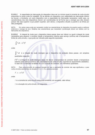 ABNT NBR 5410:2004
© ABNT 2004 ņ Todos os direitos reservados 67
5.3.5.5.1 A capacidade de interrupção do dispositivo deve ser no mínimo igual à corrente de curto-circuito
presumida no ponto onde for instalado. Só se admite um dispositivo com capacidade de interrupção inferior
se houver, a montante, um outro dispositivo com a capacidade de interrupção necessária; neste caso, as
características dos dois dispositivos devem ser coordenadas de tal forma que a energia que eles deixam
passar não seja superior à que podem suportar, sem danos, o dispositivo situado a jusante e as linhas por
eles protegidas.
NOTA Em certos casos pode ser necessário conferir as características do dispositivo de jusante quanto a esforços
dinâmicos e energia de arco. Detalhes das características que necessitam coordenação devem ser obtidos com os
fabricantes dos dispositivos.
5.3.5.5.2 A integral de Joule que o dispositivo deixa passar deve ser inferior ou igual à integral de Joule
necessária para aquecer o condutor desde a temperatura máxima para serviço contínuo até a temperatura
limite de curto-circuito, o que pode ser indicado pela seguinte expressão:
i2
0
t
³ dt d k2
S2
onde:
i2
0
t
³ dt é a integral de Joule (energia) que o dispositivo de proteção deixa passar, em ampères
quadrados–segundo;
k2
S2
é a integral de Joule (energia) capaz de elevar a temperatura do condutor desde a temperatura
máxima para serviço contínuo até a temperatura de curto-circuito, supondo-se aquecimento adiabático.
O valor de k é indicado na tabela 30 e S é a seção do condutor, em milímetros quadrados.
NOTA Para curtos-circuitos de qualquer duração em que a assimetria da corrente não seja significativa, e para
curtos-circuitos assimétricos de duração 0,1 s d t d 5 s, pode-se escrever:
I2
. t d k2
S2
onde:
I é a corrente de curto-circuito presumida simétrica, em ampères, valor eficaz;
t é a duração do curto-circuito, em segundos.
Exemplar
para
uso
exclusivo
-
CONNECTCOM
TELEINFORMATICA
COMERCIO
E
SERVICOS
LTDA
-
00.308.141/0002-57
(Pedido
208272
Impresso:
22/01/2010)
 