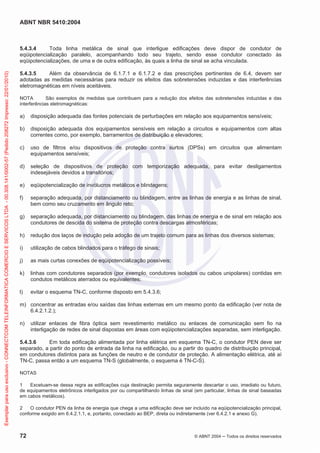 ABNT NBR 5410:2004
72 © ABNT 2004 ņ Todos os direitos reservados
5.4.3.4 Toda linha metálica de sinal que interligue edificações deve dispor de condutor de
eqüipotencialização paralelo, acompanhando todo seu trajeto, sendo esse condutor conectado às
eqüipotencializações, de uma e de outra edificação, às quais a linha de sinal se acha vinculada.
5.4.3.5 Além da observância de 6.1.7.1 e 6.1.7.2 e das prescrições pertinentes de 6.4, devem ser
adotadas as medidas necessárias para reduzir os efeitos das sobretensões induzidas e das interferências
eletromagnéticas em níveis aceitáveis.
NOTA São exemplos de medidas que contribuem para a redução dos efeitos das sobretensões induzidas e das
interferências eletromagnéticas:
a) disposição adequada das fontes potenciais de perturbações em relação aos equipamentos sensíveis;
b) disposição adequada dos equipamentos sensíveis em relação a circuitos e equipamentos com altas
correntes como, por exemplo, barramentos de distribuição e elevadores;
c) uso de filtros e/ou dispositivos de proteção contra surtos (DPSs) em circuitos que alimentam
equipamentos sensíveis;
d) seleção de dispositivos de proteção com temporização adequada, para evitar desligamentos
indesejáveis devidos a transitórios;
e) eqüipotencialização de invólucros metálicos e blindagens;
f) separação adequada, por distanciamento ou blindagem, entre as linhas de energia e as linhas de sinal,
bem como seu cruzamento em ângulo reto;
g) separação adequada, por distanciamento ou blindagem, das linhas de energia e de sinal em relação aos
condutores de descida do sistema de proteção contra descargas atmosféricas;
h) redução dos laços de indução pela adoção de um trajeto comum para as linhas dos diversos sistemas;
i) utilização de cabos blindados para o tráfego de sinais;
j) as mais curtas conexões de eqüipotencialização possíveis;
k) linhas com condutores separados (por exemplo, condutores isolados ou cabos unipolares) contidas em
condutos metálicos aterrados ou equivalentes;
l) evitar o esquema TN-C, conforme disposto em 5.4.3.6;
m) concentrar as entradas e/ou saídas das linhas externas em um mesmo ponto da edificação (ver nota de
6.4.2.1.2.);
n) utilizar enlaces de fibra óptica sem revestimento metálico ou enlaces de comunicação sem fio na
interligação de redes de sinal dispostas em áreas com eqüipotencializações separadas, sem interligação.
5.4.3.6 Em toda edificação alimentada por linha elétrica em esquema TN-C, o condutor PEN deve ser
separado, a partir do ponto de entrada da linha na edificação, ou a partir do quadro de distribuição principal,
em condutores distintos para as funções de neutro e de condutor de proteção. A alimentação elétrica, até aí
TN-C, passa então a um esquema TN-S (globalmente, o esquema é TN-C-S).
NOTAS
1 Excetuam-se dessa regra as edificações cuja destinação permita seguramente descartar o uso, imediato ou futuro,
de equipamentos eletrônicos interligados por ou compartilhando linhas de sinal (em particular, linhas de sinal baseadas
em cabos metálicos).
2 O condutor PEN da linha de energia que chega a uma edificação deve ser incluído na eqüipotencialização principal,
conforme exigido em 6.4.2.1.1, e, portanto, conectado ao BEP, direta ou indiretamente (ver 6.4.2.1 e anexo G).
Exemplar
para
uso
exclusivo
-
CONNECTCOM
TELEINFORMATICA
COMERCIO
E
SERVICOS
LTDA
-
00.308.141/0002-57
(Pedido
208272
Impresso:
22/01/2010)
 