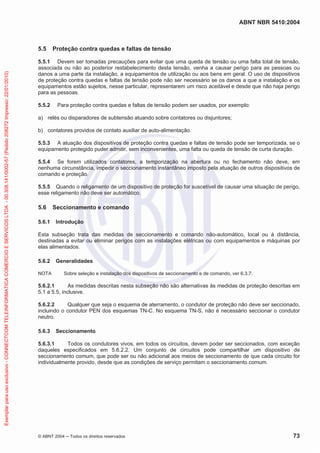 ABNT NBR 5410:2004
© ABNT 2004 ņ Todos os direitos reservados 73
5.5 Proteção contra quedas e faltas de tensão
5.5.1 Devem ser tomadas precauções para evitar que uma queda de tensão ou uma falta total de tensão,
associada ou não ao posterior restabelecimento desta tensão, venha a causar perigo para as pessoas ou
danos a uma parte da instalação, a equipamentos de utilização ou aos bens em geral. O uso de dispositivos
de proteção contra quedas e faltas de tensão pode não ser necessário se os danos a que a instalação e os
equipamentos estão sujeitos, nesse particular, representarem um risco aceitável e desde que não haja perigo
para as pessoas.
5.5.2 Para proteção contra quedas e faltas de tensão podem ser usados, por exemplo:
a) relés ou disparadores de subtensão atuando sobre contatores ou disjuntores;
b) contatores providos de contato auxiliar de auto-alimentação.
5.5.3 A atuação dos dispositivos de proteção contra quedas e faltas de tensão pode ser temporizada, se o
equipamento protegido puder admitir, sem inconvenientes, uma falta ou queda de tensão de curta duração.
5.5.4 Se forem utilizados contatores, a temporização na abertura ou no fechamento não deve, em
nenhuma circunstância, impedir o seccionamento instantâneo imposto pela atuação de outros dispositivos de
comando e proteção.
5.5.5 Quando o religamento de um dispositivo de proteção for suscetível de causar uma situação de perigo,
esse religamento não deve ser automático.
5.6 Seccionamento e comando
5.6.1 Introdução
Esta subseção trata das medidas de seccionamento e comando não-automático, local ou à distância,
destinadas a evitar ou eliminar perigos com as instalações elétricas ou com equipamentos e máquinas por
elas alimentados.
5.6.2 Generalidades
NOTA Sobre seleção e instalação dos dispositivos de seccionamento e de comando, ver 6.3.7.
5.6.2.1 As medidas descritas nesta subseção não são alternativas às medidas de proteção descritas em
5.1 a 5.5, inclusive.
5.6.2.2 Qualquer que seja o esquema de aterramento, o condutor de proteção não deve ser seccionado,
incluindo o condutor PEN dos esquemas TN-C. No esquema TN-S, não é necessário seccionar o condutor
neutro.
5.6.3 Seccionamento
5.6.3.1 Todos os condutores vivos, em todos os circuitos, devem poder ser seccionados, com exceção
daqueles especificados em 5.6.2.2. Um conjunto de circuitos pode compartilhar um dispositivo de
seccionamento comum, que pode ser ou não adicional aos meios de seccionamento de que cada circuito for
individualmente provido, desde que as condições de serviço permitam o seccionamento comum.
Exemplar
para
uso
exclusivo
-
CONNECTCOM
TELEINFORMATICA
COMERCIO
E
SERVICOS
LTDA
-
00.308.141/0002-57
(Pedido
208272
Impresso:
22/01/2010)
 
