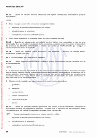 ABNT NBR 5410:2004
74 © ABNT 2004 ņ Todos os direitos reservados
5.6.3.2 Devem ser previstas medidas adequadas para impedir a energização inadvertida de qualquer
equipamento.
NOTAS
1 Essas precauções podem incluir uma ou mais das seguintes medidas:
ʊ travamento do dispositivo de seccionamento com cadeado;
ʊ afixação de placas de advertência;
ʊ instalação em local ou invólucro fechado a chave.
2 Como medida suplementar, as partes vivas podem ser curto-circuitadas e aterradas.
5.6.3.3 Quando um equipamento ou invólucro contiver partes vivas associadas a mais de uma
alimentação, deve ser afixado um aviso que alerte, em caso de acesso às partes vivas, sobre a necessidade
de seccionar as diferentes alimentações, a menos que exista um intertravamento que assegure o
seccionamento simultâneo de todas elas.
5.6.3.4 Devem ser previstos meios apropriados para assegurar a descarga de energia elétrica
armazenada, quando for o caso.
5.6.4 Seccionamento para manutenção mecânica
5.6.4.1 Devem ser previstos meios de seccionamento quando a manutenção mecânica envolver risco de
acidentes pessoais.
NOTAS
1 A manutenção mecânica aqui referida é aquela realizada em equipamentos mecânicos acionados por energia
elétrica, incluindo máquinas rotativas, sistemas de aquecimento e equipamentos eletromagnéticos. As prescrições não se
aplicam, portanto, a sistemas ou máquinas cuja força motriz seja outra que não a eletricidade (por exemplo, energia
pneumática, hidráulica ou vapor). Nesses casos, o seccionamento da alimentação das partes dependentes de
eletricidade pode não ser precaução suficiente.
2 São exemplos de instalações que requerem seccionamento para manutenção mecânica:
ʊ guindastes;
ʊ elevadores;
ʊ escadas rolantes;
ʊ correias transportadoras;
ʊ máquinas-ferramentas;
ʊ bombas.
5.6.4.2 Devem ser previstas medidas apropriadas para impedir qualquer religamento inadvertido do
equipamento durante sua manutenção mecânica, a menos que o dispositivo de seccionamento esteja
permanentemente sob controle do pessoal encarregado dessa manutenção.
NOTA Essas precauções podem incluir uma ou mais das seguintes medidas:
ʊ travamento do dispositivo de seccionamento com cadeado;
ʊ afixação de placas de advertência;
ʊ instalação em local ou invólucro fechado a chave.
Exemplar
para
uso
exclusivo
-
CONNECTCOM
TELEINFORMATICA
COMERCIO
E
SERVICOS
LTDA
-
00.308.141/0002-57
(Pedido
208272
Impresso:
22/01/2010)
 