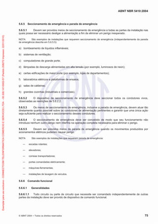 ABNT NBR 5410:2004
© ABNT 2004 ņ Todos os direitos reservados 75
5.6.5 Seccionamento de emergência e parada de emergência
5.6.5.1 Devem ser providos meios de seccionamento de emergência a todas as partes da instalação nas
quais possa ser necessário desligar a alimentação a fim de eliminar um perigo inesperado.
NOTA São exemplos de instalações que requerem seccionamento de emergência (independentemente da parada
de emergência descrita em 5.6.5.5):
a) bombeamento de líquidos inflamáveis;
b) sistemas de ventilação;
c) computadores de grande porte;
d) lâmpadas de descarga alimentadas em alta tensão (por exemplo, luminosos de neon);
e) certas edificações de maior porte (por exemplo, lojas de departamentos);
f) laboratórios elétricos e plataformas de ensaios;
g) salas de caldeiras;
h) grandes cozinhas (industriais e comerciais).
5.6.5.2 O dispositivo de seccionamento de emergência deve seccionar todos os condutores vivos,
observadas as restrições de 5.6.2.2.
5.6.5.3 Os meios de seccionamento de emergência, inclusive a parada de emergência, devem atuar tão
diretamente quanto possível sobre os condutores de alimentação pertinentes e garantir que uma única ação
seja suficiente para realizar o seccionamento desses condutores.
5.6.5.4 O seccionamento de emergência deve ser concebido de modo que seu funcionamento não
introduza nenhum outro perigo nem interfira na operação completa necessária para eliminar o perigo.
5.6.5.5 Devem ser previstos meios de parada de emergência quando os movimentos produzidos por
acionamentos elétricos puderem causar perigo.
NOTA São exemplos de instalações que requerem parada de emergência:
ʊ escadas rolantes;
ʊ elevadores;
ʊ correias transportadoras;
ʊ portas comandadas eletricamente;
ʊ máquinas-ferramentas;
ʊ instalações de lavagem de veículos.
5.6.6 Comando funcional
5.6.6.1 Generalidades
5.6.6.1.1 Todo circuito ou parte de circuito que necessite ser comandado independentemente de outras
partes da instalação deve ser provido de dispositivo de comando funcional.
Exemplar
para
uso
exclusivo
-
CONNECTCOM
TELEINFORMATICA
COMERCIO
E
SERVICOS
LTDA
-
00.308.141/0002-57
(Pedido
208272
Impresso:
22/01/2010)
 