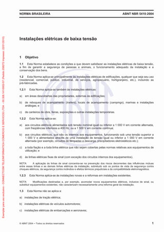 NORMA BRASILEIRA ABNT NBR 5410:2004
© ABNT 2004 ņ Todos os direitos reservados 1
Instalações elétricas de baixa tensão
1 Objetivo
1.1 Esta Norma estabelece as condições a que devem satisfazer as instalações elétricas de baixa tensão,
a fim de garantir a segurança de pessoas e animais, o funcionamento adequado da instalação e a
conservação dos bens.
1.2 Esta Norma aplica-se principalmente às instalações elétricas de edificações, qualquer que seja seu uso
(residencial, comercial, público, industrial, de serviços, agropecuário, hortigranjeiro, etc.), incluindo as
pré-fabricadas.
1.2.1 Esta Norma aplica-se também às instalações elétricas:
a) em áreas descobertas das propriedades, externas às edificações;
b) de reboques de acampamento (trailers), locais de acampamento (campings), marinas e instalações
análogas; e
c) de canteiros de obra, feiras, exposições e outras instalações temporárias.
1.2.2 Esta Norma aplica-se:
a) aos circuitos elétricos alimentados sob tensão nominal igual ou inferior a 1 000 V em corrente alternada,
com freqüências inferiores a 400 Hz, ou a 1 500 V em corrente contínua;
b) aos circuitos elétricos, que não os internos aos equipamentos, funcionando sob uma tensão superior a
1 000 V e alimentados através de uma instalação de tensão igual ou inferior a 1 000 V em corrente
alternada (por exemplo, circuitos de lâmpadas a descarga, precipitadores eletrostáticos etc.);
c) a toda fiação e a toda linha elétrica que não sejam cobertas pelas normas relativas aos equipamentos de
utilização; e
d) às linhas elétricas fixas de sinal (com exceção dos circuitos internos dos equipamentos).
NOTA A aplicação às linhas de sinal concentra-se na prevenção dos riscos decorrentes das influências mútuas
entre essas linhas e as demais linhas elétricas da instalação, sobretudo sob os pontos de vista da segurança contra
choques elétricos, da segurança contra incêndios e efeitos térmicos prejudiciais e da compatibilidade eletromagnética.
1.2.3 Esta Norma aplica-se às instalações novas e a reformas em instalações existentes.
NOTA Modificações destinadas a, por exemplo, acomodar novos equipamentos elétricos, inclusive de sinal, ou
substituir equipamentos existentes, não caracterizam necessariamente uma reforma geral da instalação.
1.3 Esta Norma não se aplica a:
a) instalações de tração elétrica;
b) instalações elétricas de veículos automotores;
c) instalações elétricas de embarcações e aeronaves;
Exemplar
para
uso
exclusivo
-
CONNECTCOM
TELEINFORMATICA
COMERCIO
E
SERVICOS
LTDA
-
00.308.141/0002-57
(Pedido
208272
Impresso:
22/01/2010)
 