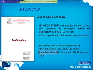 EVENTOS
      Evento como um todo:

       NOME DO EVENTO, número (se houver), ano e
       local (cidade) de realização. Título da
       publicação: subtítulo (se houver).
       Local de publicação: Editora, data da publicação.


       SEMINÁRIO NACIONAL DE BIBLIOTECAS
       UNIVERSITÁRIAS, 15., 2008, São Paulo.
       Relatório Geral. São Paulo: CRUESP Bibliotecas,
       2008.
 