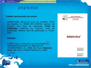 EVENTOS
Trabalho apresentado em evento:

 SOBRENOME, Nome do autor do trabalho. Título
 do trabalho. In: NOME DO EVENTO, número (se
 houver), ano, local de realização. Título da
 publicação: subtítulo (se houver). Local de
 publicação: Editora, data de publicação. p. inicial-
 final.

 Exemplo:

 FUJINO, Aasa. A inovação na universidade. In:
 SEMINÁRIO NACIONAL DE BIBLIOTECAS
 UNIVERSITÁRIAS, 15., 2008, São Paulo. Relatório
 Geral. São Paulo: CRUESP Bibliotecas, 2008.
 p. 15-16.
 