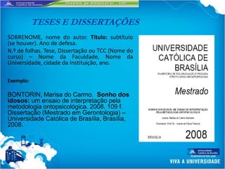TESES E DISSERTAÇÕES
SOBRENOME, nome do autor. Título: subtítulo
(se houver). Ano de defesa.
N.º de folhas. Tese, Dissertação ou TCC (Nome do
curso) – Nome da Faculdade, Nome da
Universidade, cidade da Instituição, ano.

Exemplo:

BONTORIN, Marisa do Carmo. Sonho dos
idosos: um ensaio de interpretação pela
metodologia ontopsicológica. 2008. 109 f.
Dissertação (Mestrado em Gerontologia) –
Universidade Católica de Brasília, Brasília,
2008.
 