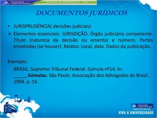 DOCUMENTOS JURÍDICOS
• JURISPRUDÊNCIA( decisões judiciais)
 Elementos essenciais: JURISDIÇÃO. Órgão judiciário competente.
  Título (natureza da decisão ou ementa) e número. Partes
  envolvidas (se houver). Relator. Local, data. Dados da publicação.

Exemplo:
  BRASIL. Supremo Tribunal Federal. Súmula nº14. In:
  _____.Súmulas. São Paulo: Associação dos Advogados do Brasil ,
  1994. p. 16.
 