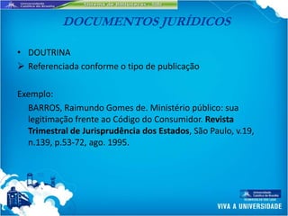 DOCUMENTOS JURÍDICOS

• DOUTRINA
 Referenciada conforme o tipo de publicação

Exemplo:
  BARROS, Raimundo Gomes de. Ministério público: sua
  legitimação frente ao Código do Consumidor. Revista
  Trimestral de Jurisprudência dos Estados, São Paulo, v.19,
  n.139, p.53-72, ago. 1995.
 