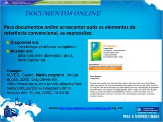 DOCUMENTOS ONLINE

Para documentos online acrescentar após os elementos da
referência convencional, as expressões:
   Disponível em:
      <endereço eletrônico completo>.
   Acesso em:
      data (dia mês abreviado. ano),
      hora (opcional).

 Exemplo:
 ALVES, Castro. Navio negreiro. Virtual
 Books, 2000. Disponível em:
 <http://www.terra.com.br/virtualbooks/free
 bookport/Lport2/navionegreiro.htm>.
 Acesso em: 10 jan. 2002.,14:50:30.


                        Acesse:http://www.biblioteca.ucb.br/Manual.pdf pág. 126
 