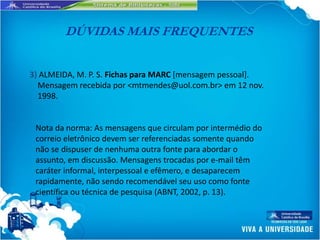 DÚVIDAS MAIS FREQUENTES


3) ALMEIDA, M. P. S. Fichas para MARC [mensagem pessoal].
  Mensagem recebida por <mtmendes@uol.com.br> em 12 nov.
  1998.


 Nota da norma: As mensagens que circulam por intermédio do
 correio eletrônico devem ser referenciadas somente quando
 não se dispuser de nenhuma outra fonte para abordar o
 assunto, em discussão. Mensagens trocadas por e-mail têm
 caráter informal, interpessoal e efêmero, e desaparecem
 rapidamente, não sendo recomendável seu uso como fonte
 científica ou técnica de pesquisa (ABNT, 2002, p. 13).
 
