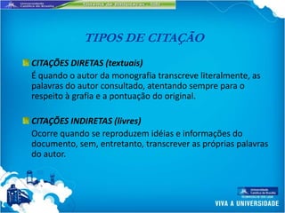 TIPOS DE CITAÇÃO
CITAÇÕES DIRETAS (textuais)
É quando o autor da monografia transcreve literalmente, as
palavras do autor consultado, atentando sempre para o
respeito à grafia e a pontuação do original.

CITAÇÕES INDIRETAS (livres)
Ocorre quando se reproduzem idéias e informações do
documento, sem, entretanto, transcrever as próprias palavras
do autor.
 