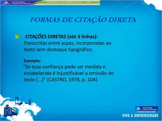 FORMAS DE CITAÇÃO DIRETA

 CITAÇÕES DIRETAS (até 3 linhas):
Transcritas entre aspas, incorporadas ao
texto sem destaque tipográfico.

Exemplo:
“Se essa confiança pode ser medida e
estabelecida é injustificável a omissão do
teste *...+” (CASTRO, 1978, p. 104).
 