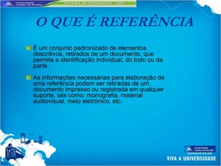 O QUE É REFERÊNCIA
É um conjunto padronizado de elementos
descritivos, retirados de um documento, que
permite a identificação individual, do todo ou da
parte.
As informações necessárias para elaboração de
uma referência podem ser retiradas de um
documento impresso ou registrada em qualquer
suporte, tais como: monografia, material
audiovisual, meio eletrônico, etc.
 