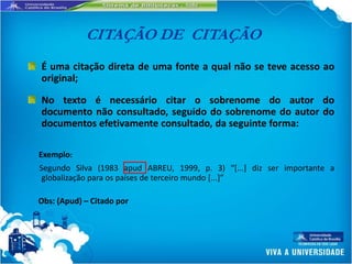 CITAÇÃO DE CITAÇÃO
É uma citação direta de uma fonte a qual não se teve acesso ao
original;

No texto é necessário citar o sobrenome do autor do
documento não consultado, seguido do sobrenome do autor do
documentos efetivamente consultado, da seguinte forma:

Exemplo:
Segundo Silva (1983 apud ABREU, 1999, p. 3) “*...] diz ser importante a
 globalização para os países de terceiro mundo [...+”

Obs: (Apud) – Citado por
 