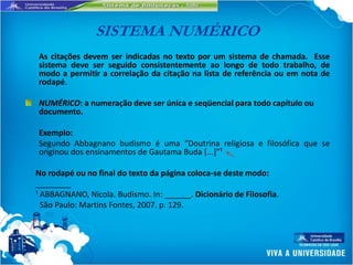 SISTEMA NUMÉRICO
As citações devem ser indicadas no texto por um sistema de chamada. Esse
sistema deve ser seguido consistentemente ao longo de todo trabalho, de
modo a permitir a correlação da citação na lista de referência ou em nota de
rodapé.

NUMÉRICO: a numeração deve ser única e seqüencial para todo capítulo ou
documento.

Exemplo:
Segundo Abbagnano budismo é uma “Doutrina religiosa e filosófica que se
originou dos ensinamentos de Gautama Buda [...+”¹

No rodapé ou no final do texto da página coloca-se deste modo:
________
¹ ABBAGNANO, Nicola. Budismo. In: ______. Dicionário de Filosofia.
  São Paulo: Martins Fontes, 2007. p. 129.
 