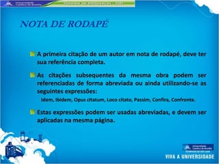 NOTA DE RODAPÉ

  A primeira citação de um autor em nota de rodapé, deve ter
  sua referência completa.
  As citações subsequentes da mesma obra podem ser
  referenciadas de forma abreviada ou ainda utilizando-se as
  seguintes expressões:
   Idem, Ibidem, Opus citatum, Loco citato, Passim, Confira, Confronte.

  Estas expressões podem ser usadas abreviadas, e devem ser
  aplicadas na mesma página.
 