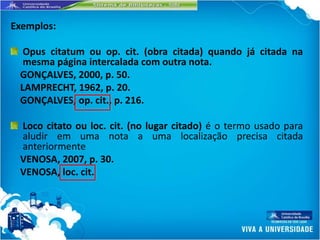 Exemplos:

  Opus citatum ou op. cit. (obra citada) quando já citada na
  mesma página intercalada com outra nota.
 GONÇALVES, 2000, p. 50.
 LAMPRECHT, 1962, p. 20.
 GONÇALVES, op. cit., p. 216.

 Loco citato ou loc. cit. (no lugar citado) é o termo usado para
 aludir em uma nota a uma localização precisa citada
 anteriormente
 VENOSA, 2007, p. 30.
 VENOSA, loc. cit.
 