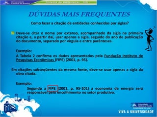 DÚVIDAS MAIS FREQUENTES
          Como fazer a citação de entidades conhecidas por siglas?

  Deve-se citar o nome por extenso, acompanhado da sigla na primeira
  citação e, a partir daí, usar apenas a sigla, seguido do ano de publicação
  do documento, separado por vírgula e entre parênteses.

  Exemplo:
  A Tabela 2 confirma os dados apresentados pela Fundação Instituto de
  Pesquisas Econômicas (FIPE) (2001, p. 95).

Em citações subseqüentes da mesma fonte, deve-se usar apenas a sigla da
  obra citada.

  Exemplo:
       Segundo a FIPE (2001, p. 95-101) a economia de energia será
       responsável pelo encolhimento no setor produtivo.
 