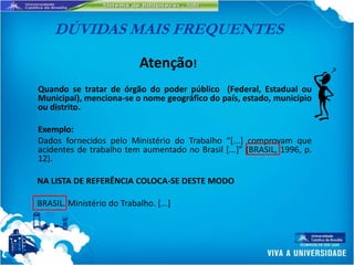 DÚVIDAS MAIS FREQUENTES

                            Atenção!
Quando se tratar de órgão do poder público (Federal, Estadual ou
Municipal), menciona-se o nome geográfico do país, estado, município
ou distrito.

Exemplo:
Dados fornecidos pelo Ministério do Trabalho “*...] comprovam que
acidentes de trabalho tem aumentado no Brasil [...+” (BRASIL, 1996, p.
12).

NA LISTA DE REFERÊNCIA COLOCA-SE DESTE MODO

BRASIL. Ministério do Trabalho. [...]
 