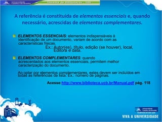 A referência é constituída de elementos essenciais e, quando
   necessário, acrescidas de elementos complementares.

 ELEMENTOS ESSENCIAIS: elementos indispensáveis à
 identificação de um documento, variam de acordo com as
 características físicas.
                Ex.: Autor(es), título, edição (se houver), local,
                     Editora e data.
 ELEMENTOS COMPLEMENTARES: quando
 acrescentados aos elementos essenciais, permitem melhor
 caracterização do documento.
 Ao optar por elementos complementares, estes devem ser incluídos em
 todas as referências da lista. Ex.: número de páginas.
                Acesse:http://www.biblioteca.ucb.br/Manual.pdf pág. 118
 