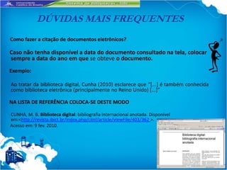 DÚVIDAS MAIS FREQUENTES
Como fazer a citação de documentos eletrônicos?

Caso não tenha disponível a data do documento consultado na tela, colocar
sempre a data do ano em que se obteve o documento.
Exemplo:

Ao tratar da biblioteca digital, Cunha (2010) esclarece que “*...] é também conhecida
como biblioteca eletrônica (principalmente no Reino Unido) [...+”

NA LISTA DE REFERÊNCIA COLOCA-SE DESTE MODO

CUNHA, M. B. Biblioteca digital: bibliografia internacional anotada. Disponível
em:<http://revista.ibict.br/index.php/ciinf/article/viewFile/403/362 >.
Acesso em: 9 fev. 2010.
 