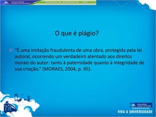 O que é plágio?

■   “É uma imitação fraudulenta de uma obra, protegida pela lei
    autoral, ocorrendo um verdadeiro atentado aos direitos
    morais do autor: tanto à paternidade quanto à integridade de
    sua criação.” (MORAES, 2004, p. 95).
 