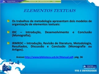 ELEMENTOS TEXTUAIS

Os trabalhos de metodologia apresentam dois modelos de
organização de elementos textuais:

IDC – Introdução,        Desenvolvimento        e   Conclusão
(Monografia);

IRMRDC – Introdução, Revisão de literatura, Metodologia,
Resultados, Discussão e Conclusão (Monografia ou
Artigos).

  Acesse:http://www.biblioteca.ucb.br/Manual.pdf. pág. 36
 