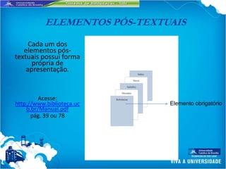 ELEMENTOS PÓS-TEXTUAIS
     Cada um dos
   elementos pós-
textuais possui forma
      própria de
    apresentação.


         Acesse:
http://www.biblioteca.uc      Elemento obrigatório
    b.br/Manual.pdf
      pág. 39 ou 78
 