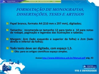 FORMATAÇÃO DE MONOGRAFIAS,
    DISSERTAÇÕES, TESES E ARTIGOS

Papel branco, formato A4 (210 mm x 297 mm), digitados;

Tamanho: recomenda-se tamanho 12 para texto e 10 para notas
de rodapé, paginação e legendas das ilustrações e tabelas;

Margem: 3cm (lado esquerdo e superior da folha) e 2cm (lado
direito e inferior da folha);

Todo texto deve ser digitado, com espaço 1,5.
   Obs: para os artigos científicos espaço simples.

                     Acesse:http://www.biblioteca.ucb.br/Manual.pdf pág. 43
 