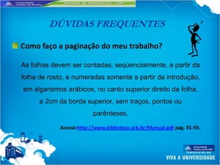 DÚVIDAS FREQUENTES

Como faço a paginação do meu trabalho?

As folhas devem ser contadas, seqüencialmente, a partir da
folha de rosto, e numeradas somente a partir da introdução,
em algarismos arábicos, no canto superior direito da folha,
     a 2cm da borda superior, sem traços, pontos ou
                         parênteses.

            Acesse:http://www.biblioteca.ucb.br/Manual.pdf pág. 91-93.
 