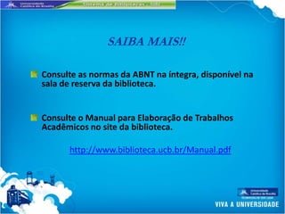SAIBA MAIS!!

Consulte as normas da ABNT na íntegra, disponível na
sala de reserva da biblioteca.


Consulte o Manual para Elaboração de Trabalhos
Acadêmicos no site da biblioteca.

      http://www.biblioteca.ucb.br/Manual.pdf
 