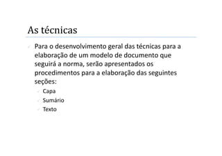 As técnicas 
    Para o desenvolvimento geral das técnicas para a 
     elaboração de um modelo de documento que 
     seguirá a norma, serão apresentados os 
     procedimentos para a elaboração das seguintes 
     seções: 
       Capa 
       Sumário 

       Texto 
 