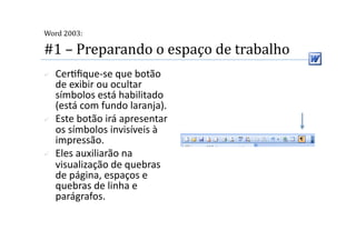  
Word 2003:

#1 – Preparando o espaço de trabalho 
    Cer2ﬁque‐se que botão 
     de exibir ou ocultar 
     símbolos está habilitado 
     (está com fundo laranja). 
    Este botão irá apresentar 
     os símbolos invisíveis à 
     impressão.  
    Eles auxiliarão na 
     visualização de quebras 
     de página, espaços e 
     quebras de linha e 
     parágrafos. 
 