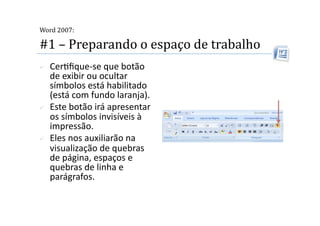  
Word 2007:

#1 – Preparando o espaço de trabalho 
    Cer2ﬁque‐se que botão 
     de exibir ou ocultar 
     símbolos está habilitado 
     (está com fundo laranja). 
    Este botão irá apresentar 
     os símbolos invisíveis à 
     impressão.  
    Eles nos auxiliarão na 
     visualização de quebras 
     de página, espaços e 
     quebras de linha e 
     parágrafos. 
 