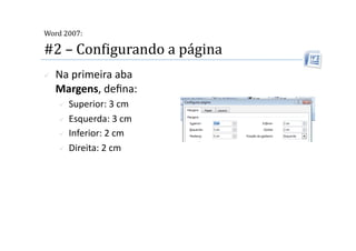  
Word 2007:

#2 – ConMigurando a página 
    Na primeira aba 
     Margens, deﬁna: 
       Superior: 3 cm 
       Esquerda: 3 cm 

       Inferior: 2 cm 

       Direita: 2 cm  
 