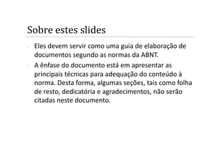Sobre estes slides 
    Eles devem servir como uma guia de elaboração de 
     documentos segundo as normas da ABNT. 
    A ênfase do documento está em apresentar as 
     principais técnicas para adequação do conteúdo à 
     norma. Desta forma, algumas seções, tais como folha 
     de resto, dedicatória e agradecimentos, não serão 
     citadas neste documento.  
 