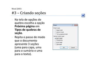  
Word 2003:

#3 – Criando seções 
    Na tela de opções de 
     quebra escolha a opção 
     Próxima página em 
     Tipos de quebras de 
     seção. 
    Repita o passo de modo 
     que o documento 
     apresente 3 seções 
     (uma para capa, uma 
     para o sumário e uma 
     para o texto). 
 