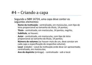 #4 – Criando a capa 
    Segundo a NBR 14724, uma capa deve conter os 
     seguintes elementos: 
         Nome da InsStuição ‐ centralizado, em maiúsculas, com 2po de 
          letra proporcional ao tamanho do tulo, 14 pontos;   
         Título ‐ centralizado, em maiúsculas, 14 pontos, negrito;  
         SubTtulo, se houver;  
         Autor ‐ centralizado, em maiúsculas, com 2po de letra 
          proporcional ao tamanho do tulo, 14 pontos;  
         Número de volumes (se houver mais de um, deve constar em 
          cada capa a especiﬁcação do respec2vo volume);   
         Local  (cidade) – Local da ins2tuição onde deve ser apresentado; 
          centralizado, em maiúsculas;  
         Ano do depósito (entrega). ‐ centralizado ‐ sob o local.  
 