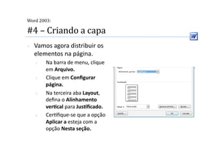  
Word 2003:

#4 – Criando a capa 
    Vamos agora distribuir os 
     elementos na página. 
     1.    Na barra de menu, clique 
           em Arquivo. 
     2.    Clique em Conﬁgurar 
           página. 
     3.    Na terceira aba Layout, 
           deﬁna o Alinhamento 
           verScal para JusSﬁcado. 
     4.    Cer2ﬁque‐se que a opção 
           Aplicar a esteja com a 
           opção Nesta seção. 
 