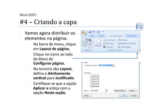  
Word 2007:

#4 – Criando a capa 
    Vamos agora distribuir os 
     elementos na página. 
     1.    Na barra de menu, clique 
           em Layout de página. 
     2.    Clique no ícone ao lado 
           do bloco de  
           Conﬁgurar página. 
     3.    Na terceira aba Layout, 
           deﬁna o Alinhamento 
           verScal para JusSﬁcado. 
     4.    Cer2ﬁque‐se que a opção 
           Aplicar a esteja com a 
           opção Nesta seção. 
 