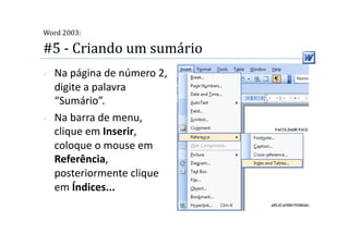 
Word 2003:

#5 ‐ Criando um sumário 
    Na página de número 2, 
     digite a palavra 
     “Sumário”. 
    Na barra de menu, 
     clique em Inserir, 
     coloque o mouse em 
     Referência, 
     posteriormente clique 
     em Índices...  
 
