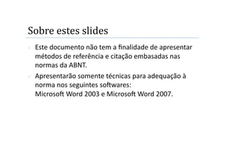 Sobre estes slides 
    Este documento não tem a ﬁnalidade de apresentar 
     métodos de referência e citação embasadas nas 
     normas da ABNT. 
    Apresentarão somente técnicas para adequação à 
     norma nos seguintes soOwares:  
     MicrosoO Word 2003 e MicrosoO Word 2007. 
 