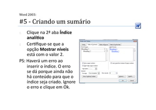  
Word 2003:

#5 ‐ Criando um sumário 
1.  Clique na 2ª aba Índice 
    analíSco 
2.  Cer2ﬁque‐se que a 
    opção Mostrar níveis 
    está com o valor 2. 
PS: Haverá um erro ao 
    inserir o índice. O erro 
    se dá porque ainda não 
    há conteúdo para que o 
    índice seja criado. Ignore 
    o erro e clique em Ok.  
 