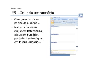  
Word 2007:

#5 – Criando um sumário 
    Coloque o cursor na 
     página de número 2. 
    Na barra de menu, 
     clique em Referências, 
     clique em Sumário, 
     posteriormente clique 
     em Inserir Sumário...  
 