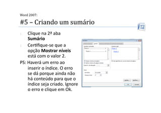  
Word 2007:

#5 – Criando um sumário 
1.  Clique na 2ª aba 
    Sumário 
2.  Cer2ﬁque‐se que a 
    opção Mostrar níveis 
    está com o valor 2. 
PS: Haverá um erro ao 
    inserir o índice. O erro 
    se dá porque ainda não 
    há conteúdo para que o 
    índice seja criado. Ignore 
    o erro e clique em Ok.  
 